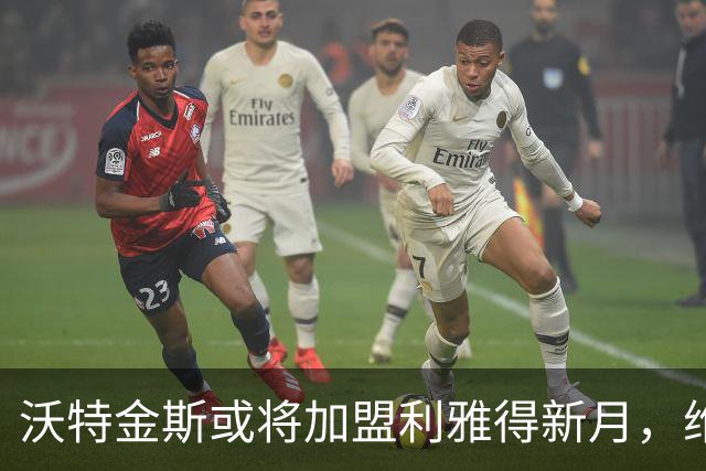 沃特金斯或将加盟利雅得新月，维拉六年合作面临终结